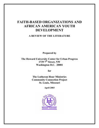 FAITH-BASED ORGANIZATIONS AND
AFRICAN AMERICAN YOUTH
DEVELOPMENT
A REVIEW OF THE LITERATURE
Prepared by
The Howard University Center for Urban Progress
1739 7th
Street, NW
Washington D.C. 20001
for
The Lutheran Hour Ministries
Community Connection Project
St. Louis, Missouri
April 2003
 