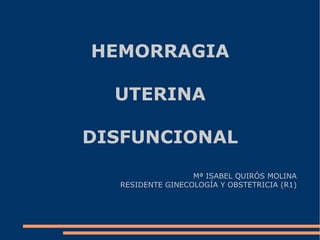 HEMORRAGIA UTERINA DISFUNCIONAL Mª ISABEL QUIRÓS MOLINA RESIDENTE GINECOLOGÍA Y OBSTETRICIA (R1) 