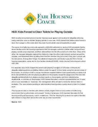 HUD: Kids Forced to Clean Toilets for Playing Outside
HUD recently announced action in two fair housing cases against communities for allegedly enforcing
overly restrictive rules on children playing outside. In one case, HUD claimed that children were forced to
clean the manager’s office toilet when they were found outside unaccompanied by an adult.
The owner of a California community agreed to a $30,000 settlement to resolve HUD complaints filed by
seven families and a fair housing organization that the manager cursed at children when he found them
playing outside unaccompanied, and then ordered them into his office and to sit on the floor. Once at the
office, the manager allegedly required the children to clean the office toilet and pick up trash around the
complex, and threatened them by telling them that their families may be evicted if they didn’t comply with
his instructions. Among other things, the settlement requires the community to pay $3,750 to the fair
housing organization, waive rent for five families (totaling $19,000), and to pay two former tenants a total
of $7,000.
In a separate case, HUD charged the owners and property managers of a Kansas community for
allegedly adopting policies prohibiting children under the age of 16 from freely using the common areas of
the property. According to HUD’s charge, the policies required children to be supervised by an adult at all
times and prohibited youth from playing anywhere on the property except the playground. The rules also
allegedly prohibited kids from playing any team sports on the property, and from riding bicycles,
skateboards, or scooters on the property. HUD claimed that when a mother complained that her 14-year-
old son was essentially on “lockdown,” the management office refused to renew the family’s lease in
retaliation. The case remains pending an administrative hearing unless a party elects to take it to federal
court.
“Placing special rules on families with children unfairly singles them out and creates a hostile living
environment that is authoritarian and unequal,” Gustavo Velasquez, HUD Assistant Secretary for Fair
Housing and Equal Opportunity, said in a statement. “The Fair Housing Act protects the rights of families
with children to enjoy their homes the same way as other households.”
Source: HUD
 