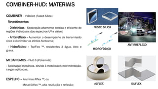 COMBINER – Plástico (Fused Sílica)
Revestimentos:
- Dielétricos - Separação altamente precisa e eficiente de
regiões individuais dos espectros UV e visível;
- Antirreflexo - Aumentar o desempenho da transmissão
ótica e minimizar os efeitos fantasma;
- Hidrofóbico - TopFlex ™, resistentes à água, óleo e
graxa.
MECANISMOS - PA 6.6 (Poliamida)
- Solicitação mecânica, devido à mobilidade/movimentação,
cargas aplicadas;
ESPELHO – Alumínio Alflex ™; ou
Metal Silflex ™, alta resolução e reflexão;
COMBINER-HUD: MATERIAIS
FUSED SILICA
HIDROFÓBICO
ANTIRREFLEXO
SILFLEXALFLEX
 