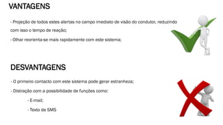 - Projeção de todos estes alertas no campo imediato de visão do condutor, reduzindo
com isso o tempo de reação;
- Olhar reorienta-se mais rapidamente com este sistema;
VANTAGENS
DESVANTAGENS
- O primeiro contacto com este sistema pode gerar estranheza;
- Distração com a possibilidade de funções como:
- E-mail;
- Texto de SMS
 