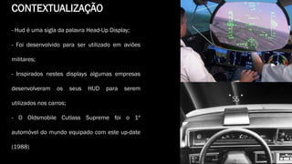 CONTEXTUALIZAÇÃO
- Hud é uma sigla da palavra Head-Up Display;
- Foi desenvolvido para ser utilizado em aviões
militares;
- Inspirados nestes displays algumas empresas
desenvolveram os seus HUD para serem
utilizados nos carros;
- O Oldsmobile Cutlass Supreme foi o 1º
automóvel do mundo equipado com este up-date
(1988)
 