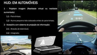 1 - Projetam imagem (Realidade virtual ou realidade
aumentada):
1.1 - Para-brisas;
1.2 - Numa pequena tela colocada antes do para-brisas;
2 - Acessório com sistema de projeção de informação:
2.1 - Através de telemóvel.
2.2 - Integrado;
1.1
2. 22. 11.2
HUD: EM AUTOMÓVEIS
 