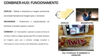 ESPELHO – Reflete e redireciona a imagem proveniente
da Unidade Geradora de Imagem para o Combiner;
MECANISMOS – Proporciona a subida/descida do
Combiner e também ajustar o mesmo;
COMBINER - Um “beamsplitter”, aplicado na parte da frente do
combiner, reflete a imagem gerada pela PGU (Unidade Geradora
de Imagem), para que o condutor consiga visualizar a
informação em cores neutras e sem distorções e perdas de luz.
COMBINER-HUD: FUNCIONAMENTO
ESPELHO BEAMSPLITTER
PGU  ESPELHO  COMBINER 
CONDUTOR
 