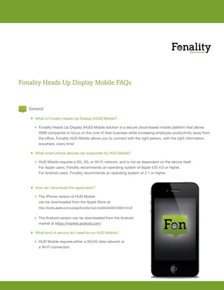 Fonality Heads Up Display Mobile FAQs


   General

       h What is Fonality Heads Up Display (HUD) Mobile?

         Fonality Heads Up Display (HUD) Mobile solution is a secure cloud-based mobile platform that allows
          SMB companies to focus on the core of their business while increasing employee productivity away from
   	      the	office.	Fonality	HUD	Mobile	allows	you	to	connect	with	the	right	person,	with	the	right	information,		
   	      anywhere,	every	time!

       h What smart phone devices are supported by HUD Mobile?

         HUD	Mobile	requires	a	3G,	4G,	or	Wi-Fi	network,	and	is	not	as	dependant	on	the	device	itself.	
   	      For	Apple	users,	Fonality	recommends	an	operating	system	of	Apple	iOS	4.0	or	higher.	
   	      For	Android	users,	Fonality	recommends	an	operating	system	of	2.1	or	higher.		



       h How do I download this application?

         The iPhone version of HUD Mobile
          can be downloaded from the Apple Store at
           http://itunes.apple.com/us/app/fonality-hud-mobile/id450418584?mt=8


         The Android version can be downloaded from the Android
   	      market	at	https://market.android.com/

       h What	kind	of	service	do	I	need	to	run	HUD	Mobile?

         HUD	Mobile	requires	either	a	3G/4G	data	network	or	
   	      a	Wi-Fi	connection.
 