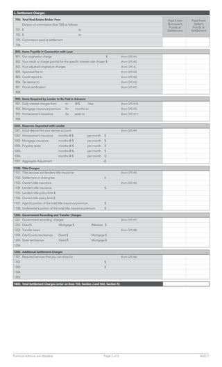 L. Settlement Charges

 700. Total Real Estate Broker Fees                                                                       Paid From    Paid From
        Division of commission (line 700) as follows:                                                     Borrower’s     Seller’s
                                                                                                           Funds at     Funds at
 701. $                                                 to                                                Settlement   Settlement
 702. $                                                 to
 703. Commission paid at settlement
 704.

 800. Items Payable in Connection with Loan
 801. Our origination charge                                                   $         (from GFE #1)
 802. Your credit or charge (points) for the specific interest rate chosen $             (from GFE #2)
 803. Your adjusted origination charges                                                  (from GFE A)
 804. Appraisal fee to                                                                   (from GFE #3)
 805. Credit report to                                                                   (from GFE #3)
 806. Tax service to                                                                     (from GFE #3)
 807. Flood certification                                                                (from GFE #3)
 808.

 900. Items Required by Lender to Be Paid in Advance
 901. Daily interest charges from         to        @$         /day                      (from GFE #10)
 902. Mortgage insurance premium          for       months to                            (from GFE #3)
 903. Homeowner’s insurance               for       years to                             (from GFE #11)
 904.

1000. Reserves Deposited with Lender
1001. Initial deposit for your escrow account                                            (from GFE #9)
1002. Homeowner’s insurance           months @ $               per month   $
1003. Mortgage insurance              months @ $               per month   $
1004. Property taxes                  months @ $               per month   $
1005.                                 months @ $               per month   $
1006.                                 months @ $               per month   $
1007. Aggregate Adjustment                                                 –$

1100. Title Charges
1101. Title services and lender’s title insurance                                        (from GFE #4)
1102. Settlement or closing fee                                            $
1103. Owner’s title insurance                                                            (from GFE #5)
1104. Lender’s title insurance                                             $
1105. Lender’s title policy limit $
1106. Owner’s title policy limit $
1107. Agent’s portion of the total title insurance premium                 $
1108. Underwriter’s portion of the total title insurance premium           $

1200. Government Recording and Transfer Charges
1201. Government recording charges                                                       (from GFE #7)
1202. Deed $                          Mortgage $                 Releases $
1203. Transfer taxes                                                                     (from GFE #8)
1204. City/County tax/stamps          Deed $                     Mortgage $
1205. State tax/stamps                Deed $                     Mortgage $
1206.

1300. Additional Settlement Charges
1301. Required services that you can shop for                                            (from GFE #6)
1302.                                                                      $
1303.                                                                      $
1304.
1305.

1400. Total Settlement Charges (enter on lines 103, Section J and 502, Section K)




Previous editions are obsolete                                             Page 2 of 3                                      HUD-1
 