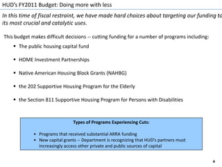 HUD’s FY2011 Budget: Doing more with lessIn this time of fiscal restraint, we have made hard choices about targeting our funding to its most crucial and catalytic uses.This budget makes difficult decisions -- cutting funding for a number of programs including:The public housing capital fund