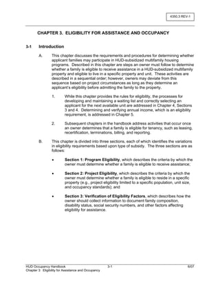 HUD Occupancy Handbook 3-1 6/07
Chapter 3: Eligibility for Assistance and Occupancy
4350.3 REV-1
CHAPTER 3. ELIGIBILITY FOR ASSISTANCE AND OCCUPANCY
3-1 Introduction
A. This chapter discusses the requirements and procedures for determining whether
applicant families may participate in HUD-subsidized multifamily housing
programs. Described in this chapter are steps an owner must follow to determine
whether a family is eligible to receive assistance in a HUD-subsidized multifamily
property and eligible to live in a specific property and unit. These activities are
described in a sequential order; however, owners may deviate from this
sequence based on project circumstances as long as they determine an
applicant’s eligibility before admitting the family to the property.
1. While this chapter provides the rules for eligibility, the processes for
developing and maintaining a waiting list and correctly selecting an
applicant for the next available unit are addressed in Chapter 4, Sections
3 and 4. Determining and verifying annual income, which is an eligibility
requirement, is addressed in Chapter 5.
2. Subsequent chapters in the handbook address activities that occur once
an owner determines that a family is eligible for tenancy, such as leasing,
recertification, terminations, billing, and reporting.
B. This chapter is divided into three sections, each of which identifies the variations
in eligibility requirements based upon type of subsidy. The three sections are as
follows:
• Section 1: Program Eligibility, which describes the criteria by which the
owner must determine whether a family is eligible to receive assistance;
• Section 2: Project Eligibility, which describes the criteria by which the
owner must determine whether a family is eligible to reside in a specific
property (e.g., project eligibility limited to a specific population, unit size,
and occupancy standards); and
• Section 3: Verification of Eligibility Factors, which describes how the
owner should collect information to document family composition,
disability status, social security numbers, and other factors affecting
eligibility for assistance.
 
