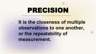 PRECISION
• It is the closeness of multiple
observations to one another,
or the repeatability of
measurement.
 