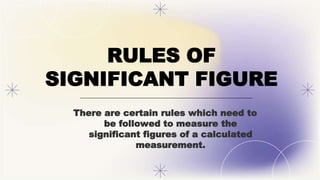 RULES OF
SIGNIFICANT FIGURE
There are certain rules which need to
be followed to measure the
significant figures of a calculated
measurement.
 