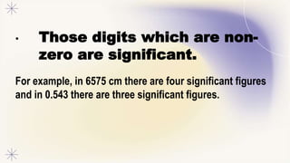 • Those digits which are non-
zero are significant.
For example, in 6575 cm there are four significant figures
and in 0.543 there are three significant figures.
 