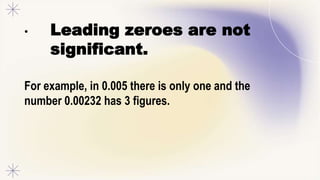 • Leading zeroes are not
significant.
For example, in 0.005 there is only one and the
number 0.00232 has 3 figures.
 