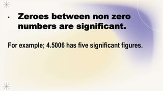 • Zeroes between non zero
numbers are significant.
For example; 4.5006 has five significant figures.
 
