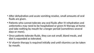 • After dehydration and acute vomiting resolve, small amounts of oral
fluids are given.
• Patients who cannot tolerate any oral fluids after IV rehydration and
antiemetics may need to be hospitalized or given IV therapy at home
and take nothing by mouth for a longer period (sometimes several
days or more).
• Once patients tolerate fluids, they can eat small, bland meals, and
diet is expanded as tolerated.
• IV vitamin therapy is required initially and until vitamins can be taken
by mouth.
 