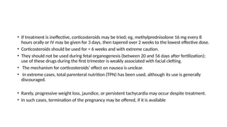 • If treatment is ineffective, corticosteroids may be tried; eg, methylprednisolone 16 mg every 8
hours orally or IV may be given for 3 days, then tapered over 2 weeks to the lowest effective dose.
• Corticosteroids should be used for < 6 weeks and with extreme caution.
• They should not be used during fetal organogenesis (between 20 and 56 days after fertilization);
use of these drugs during the first trimester is weakly associated with facial clefting.
• The mechanism for corticosteroids’ effect on nausea is unclear.
• In extreme cases, total parenteral nutrition (TPN) has been used, although its use is generally
discouraged.
• Rarely, progressive weight loss, jaundice, or persistent tachycardia may occur despite treatment.
• In such cases, termination of the pregnancy may be offered, if it is available
 