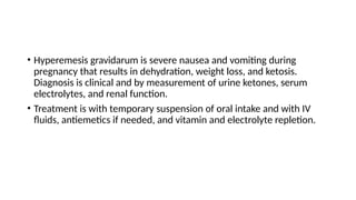 • Hyperemesis gravidarum is severe nausea and vomiting during
pregnancy that results in dehydration, weight loss, and ketosis.
Diagnosis is clinical and by measurement of urine ketones, serum
electrolytes, and renal function.
• Treatment is with temporary suspension of oral intake and with IV
fluids, antiemetics if needed, and vitamin and electrolyte repletion.
 