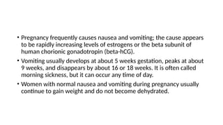 • Pregnancy frequently causes nausea and vomiting; the cause appears
to be rapidly increasing levels of estrogens or the beta subunit of
human chorionic gonadotropin (beta-hCG).
• Vomiting usually develops at about 5 weeks gestation, peaks at about
9 weeks, and disappears by about 16 or 18 weeks. It is often called
morning sickness, but it can occur any time of day.
• Women with normal nausea and vomiting during pregnancy usually
continue to gain weight and do not become dehydrated.
 