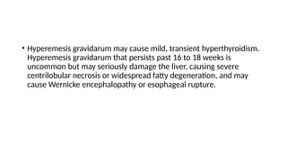 • Hyperemesis gravidarum may cause mild, transient hyperthyroidism.
Hyperemesis gravidarum that persists past 16 to 18 weeks is
uncommon but may seriously damage the liver, causing severe
centrilobular necrosis or widespread fatty degeneration, and may
cause Wernicke encephalopathy or esophageal rupture.
 