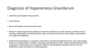 Diagnosis of Hyperemesis Gravidarum
• sometimes serial weight measurements
• Urine ketones
• Serum electrolytes and renal function tests
• Clinicians suspect hyperemesis gravidarum based on symptoms (eg, onset, duration, and frequency of
vomiting; exacerbating and relieving factors; type and amount of emesis). Serial weight measurements
can support the diagnosis.
• If hyperemesis gravidarum is suspected, urine ketones, thyroid-stimulating hormone, serum electrolytes,
blood urea nitrogen (BUN), creatinine, aspartate aminotransferase (AST), alanine aminotransferase (ALT),
magnesium, and phosphorus are measured. Obstetric ultrasonography should be done to rule out
hydatidiform mole and check for multiple gestation.
 