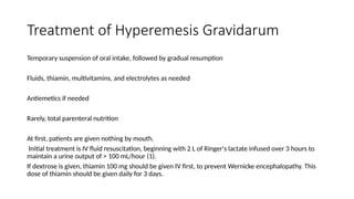 Treatment of Hyperemesis Gravidarum
Temporary suspension of oral intake, followed by gradual resumption
Fluids, thiamin, multivitamins, and electrolytes as needed
Antiemetics if needed
Rarely, total parenteral nutrition
At first, patients are given nothing by mouth.
Initial treatment is IV fluid resuscitation, beginning with 2 L of Ringer's lactate infused over 3 hours to
maintain a urine output of > 100 mL/hour (1).
If dextrose is given, thiamin 100 mg should be given IV first, to prevent Wernicke encephalopathy. This
dose of thiamin should be given daily for 3 days.
 