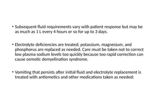 • Subsequent fluid requirements vary with patient response but may be
as much as 1 L every 4 hours or so for up to 3 days.
• Electrolyte deficiencies are treated; potassium, magnesium, and
phosphorus are replaced as needed. Care must be taken not to correct
low plasma sodium levels too quickly because too rapid correction can
cause osmotic demyelination syndrome.
• Vomiting that persists after initial fluid and electrolyte replacement is
treated with antiemetics and other medications taken as needed:
 