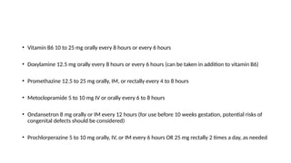 • Vitamin B6 10 to 25 mg orally every 8 hours or every 6 hours
• Doxylamine 12.5 mg orally every 8 hours or every 6 hours (can be taken in addition to vitamin B6)
• Promethazine 12.5 to 25 mg orally, IM, or rectally every 4 to 8 hours
• Metoclopramide 5 to 10 mg IV or orally every 6 to 8 hours
• Ondansetron 8 mg orally or IM every 12 hours (for use before 10 weeks gestation, potential risks of
congenital defects should be considered)
• Prochlorperazine 5 to 10 mg orally, IV, or IM every 6 hours OR 25 mg rectally 2 times a day, as needed
 