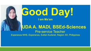 Good Day!
I am Ma’am
HUDA A. MADI, BSEd-Sciences
Pre-service Teacher
Esperanza NHS, Esperanza, Sultan Kudarat, Region XII, Philippines
 