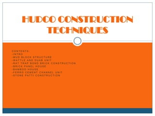 HUDCO CONSTRUCTION
TECHNIQUES
CONTENTS:
-INTRO
-MUD BLOCK STRUCTURE
-WATTLE AND DUAB UNIT
-RAT TRAP BOND BRICK CONSTRUCTION
-BRICK PANEL HOUSE
-BAMBOO HOUSE
-FERRO CEMENT CHANNEL UNIT
-STONE PATTI CONSTRUCTION

 