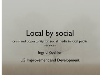 Local by social
crisis and opportunity for social media in local public
                       services

                  Ingrid Koehler
     LG Improvement and Development
 