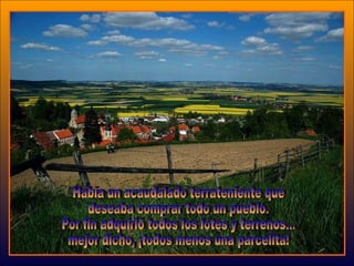 Había un acaudalado terrateniente que  deseaba comprar todo un pueblo. Por fin adquirió todos los lotes y terrenos...  mejor dicho, ¡todos menos una parcelita!  