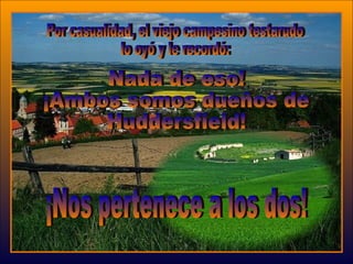 Nada de eso!  ¡Ambos somos dueños de Huddersfield! Por casualidad, el viejo campesino testarudo  lo oyó y le recordó:  ¡Nos pertenece a los dos!  