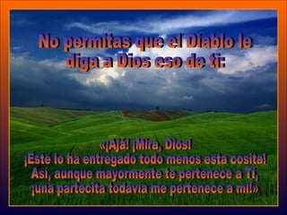 No permitas que el Diablo le  diga a Dios eso de ti: «¡Ajá! ¡Mira, Dios!  ¡Este lo ha entregado todo menos esta cosita!  Así, aunque mayormente te pertenece a Ti,  ¡una partecita todavía me pertenece a mí!»  