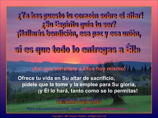 ¿Ya has puesto tu corazón sobre el altar? ¿Su Espíritu guía tu ser?  ¡Hallarás bendición, esa paz y esa unión, www.tommyswindow.com    Para más presentaciones, visita: COMPARTE CON OTROS Copyright © 2007 Tommy's Window. All Rights Reserved si es que todo lo entregas a Él!» ¡Así que sométete a Dios hoy mismo!  Ofrece tu vida en Su altar de sacrificio,  pídele que la tome y la emplee para Su gloria,  ¡y Él lo hará, tanto como se lo permitas! 