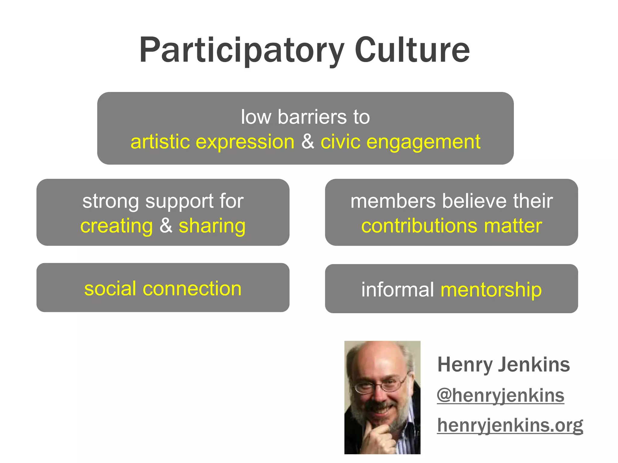 Participatory Culture:
Henry Jenkins
@henryjenkins
henryjenkins.org
low barriers to
artistic expression & civic engagement
strong support for
creating & sharing
social connection
members believe their
contributions matter
informal mentorship
 