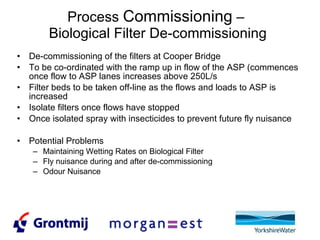 Process  Commissioning  –  Biological Filter De-commissioning De-commissioning of the filters at Cooper Bridge To be co-ordinated with the ramp up in flow of the ASP (commences once flow to ASP lanes increases above 250L/s Filter beds to be taken off-line as the flows and loads to ASP is increased Isolate filters once flows have stopped Once isolated spray with insecticides to prevent future fly nuisance Potential Problems Maintaining Wetting Rates on Biological Filter Fly nuisance during and after de-commissioning Odour Nuisance 