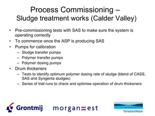 Process Commissioning –   Sludge treatment works (Calder Valley) Pre-commissioning tests with SAS to make sure the system is operating correctly To commence once the ASP is producing SAS Pumps for calibration Sludge transfer pumps Polymer transfer pumps Polymer dosing pumps Drum thickeners Tests to identify optimum polymer dosing rate of sludge (blend of CASS, SAS and Syngenta sludges) Series of trial runs to check and optimise operation of drum thickeners 