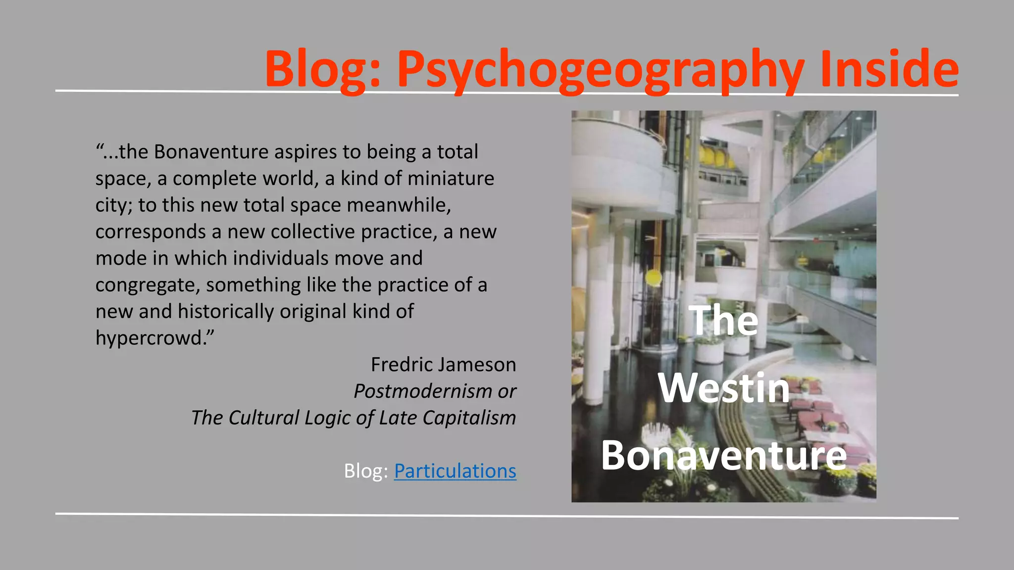 Blog: Psychogeography Inside
The
Westin
Bonaventure
“...the Bonaventure aspires to being a total
space, a complete world, a kind of miniature
city; to this new total space meanwhile,
corresponds a new collective practice, a new
mode in which individuals move and
congregate, something like the practice of a
new and historically original kind of
hypercrowd.”
Fredric Jameson
Postmodernism or
The Cultural Logic of Late Capitalism
Blog: Particulations
 