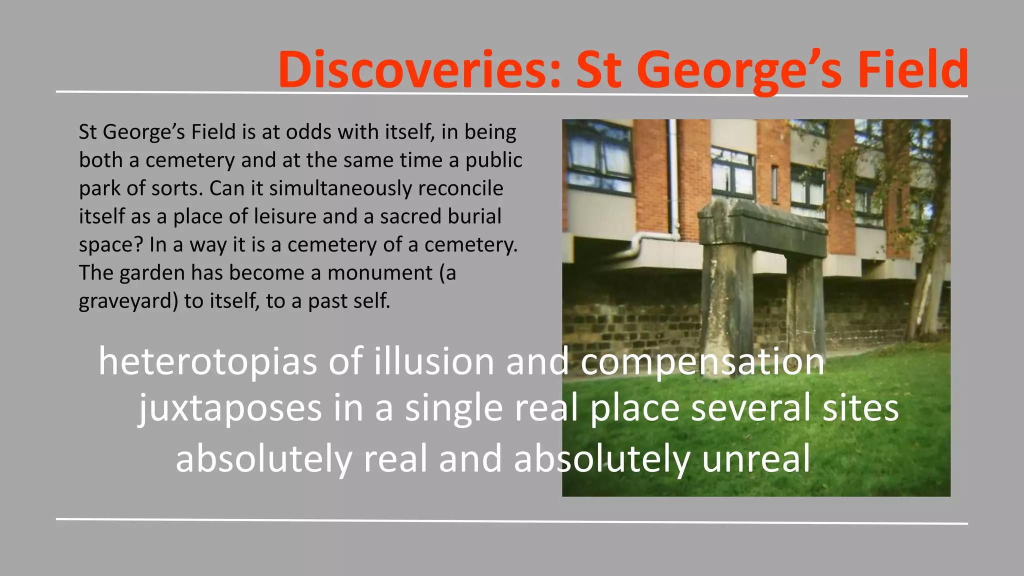 Discoveries: St George’s Field
St George’s Field is at odds with itself, in being
both a cemetery and at the same time a public
park of sorts. Can it simultaneously reconcile
itself as a place of leisure and a sacred burial
space? In a way it is a cemetery of a cemetery.
The garden has become a monument (a
graveyard) to itself, to a past self.
juxtaposes in a single real place several sites
heterotopias of illusion and compensation
absolutely real and absolutely unreal
 