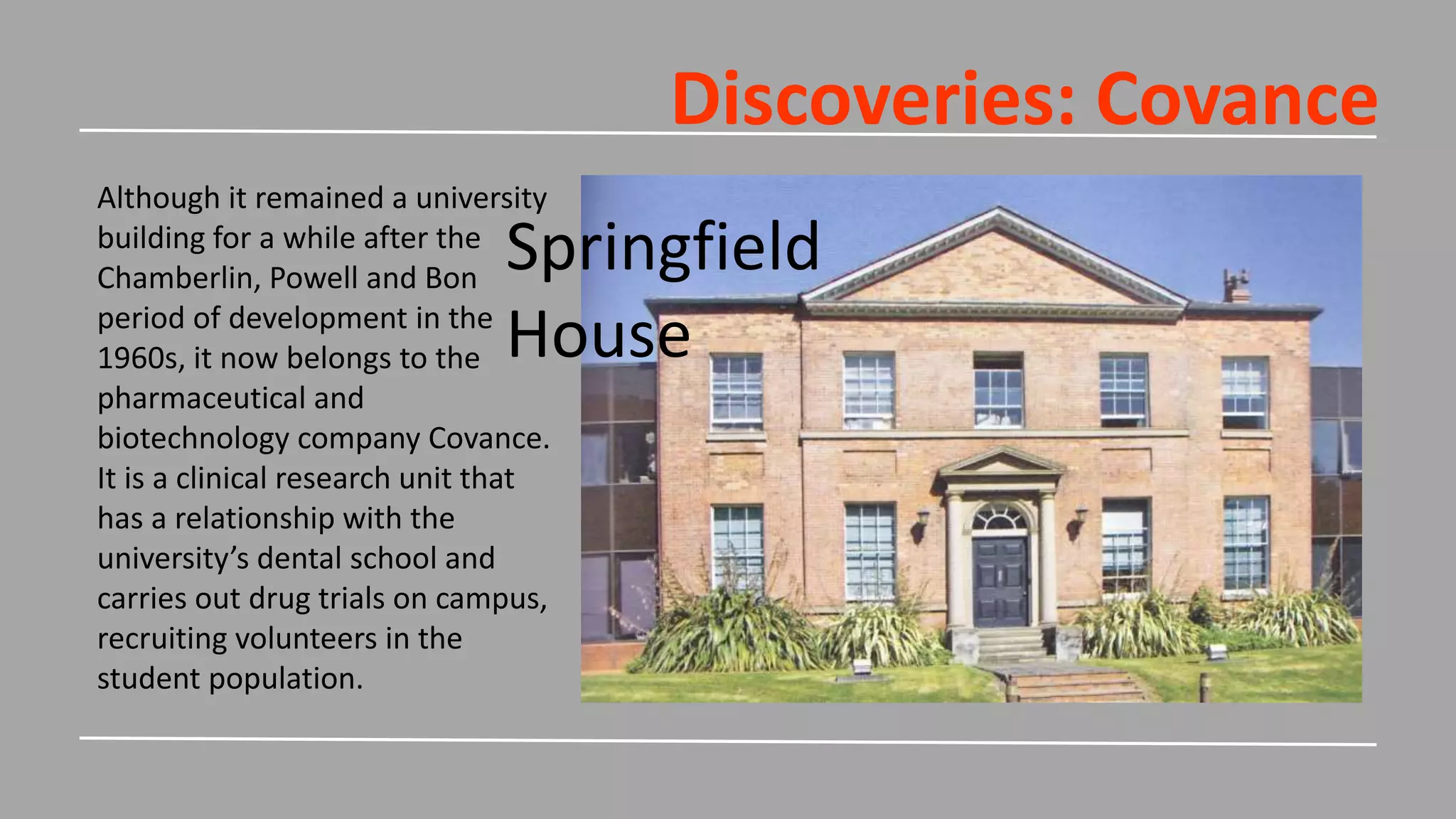 Discoveries: Covance
Although it remained a university
building for a while after the
Chamberlin, Powell and Bon
period of development in the
1960s, it now belongs to the
pharmaceutical and
biotechnology company Covance.
It is a clinical research unit that
has a relationship with the
university’s dental school and
carries out drug trials on campus,
recruiting volunteers in the
student population.
Springfield
House
 