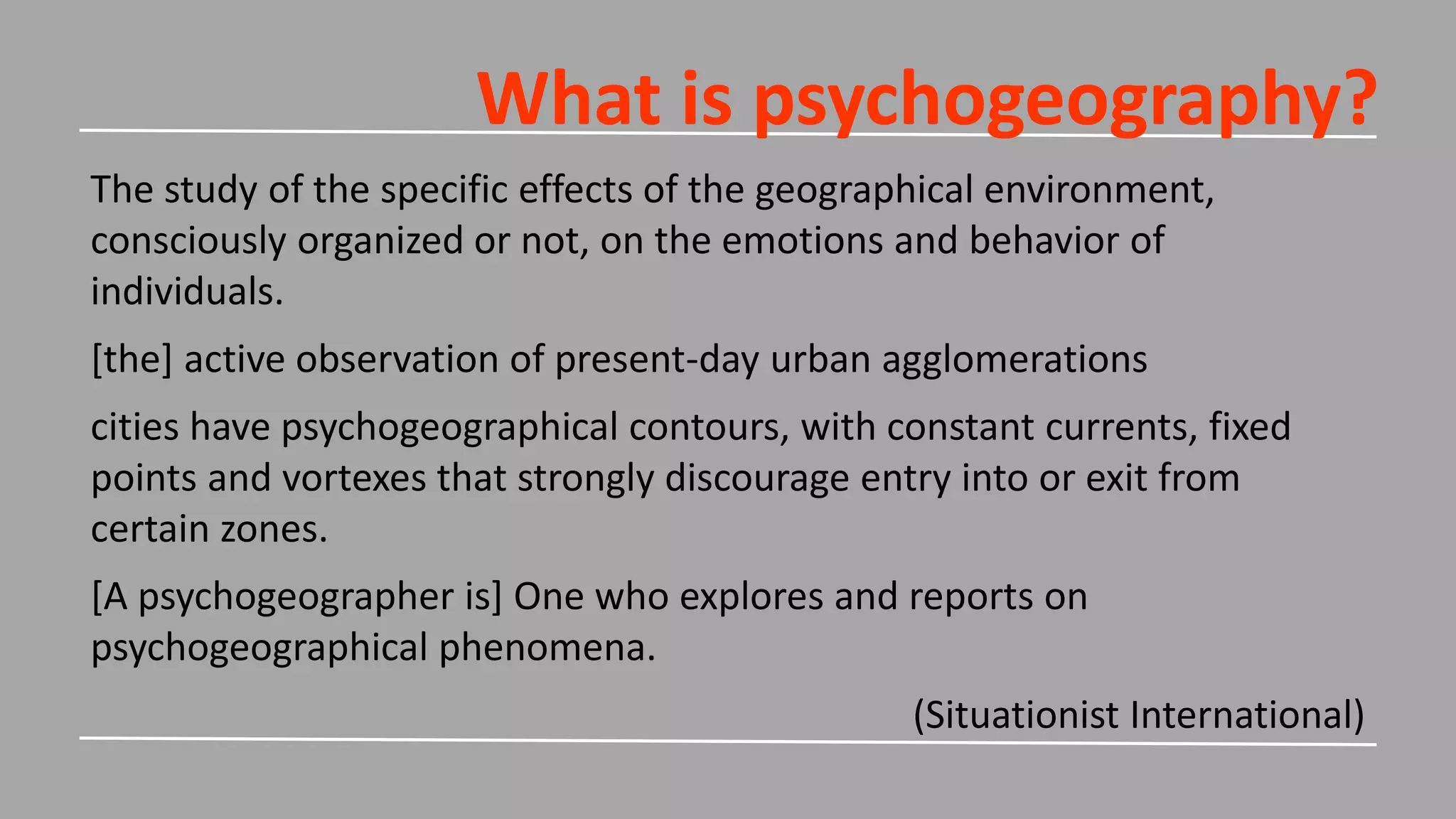What is psychogeography?
The study of the specific effects of the geographical environment,
consciously organized or not, on the emotions and behavior of
individuals.
[the] active observation of present-day urban agglomerations
cities have psychogeographical contours, with constant currents, fixed
points and vortexes that strongly discourage entry into or exit from
certain zones.
[A psychogeographer is] One who explores and reports on
psychogeographical phenomena.
(Situationist International)
 