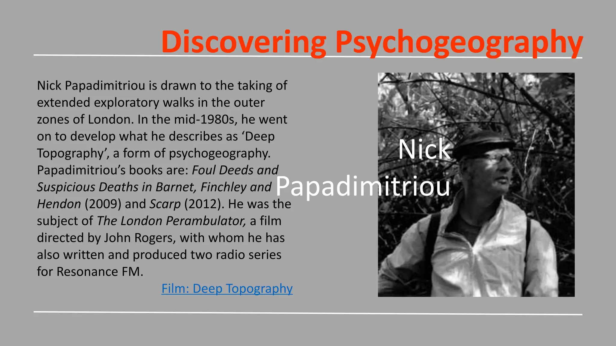 Discovering Psychogeography
Nick
Papadimitriou
Nick Papadimitriou is drawn to the taking of
extended exploratory walks in the outer
zones of London. In the mid-1980s, he went
on to develop what he describes as ‘Deep
Topography’, a form of psychogeography.
Papadimitriou’s books are: Foul Deeds and
Suspicious Deaths in Barnet, Finchley and
Hendon (2009) and Scarp (2012). He was the
subject of The London Perambulator, a film
directed by John Rogers, with whom he has
also written and produced two radio series
for Resonance FM.
Film: Deep Topography
 