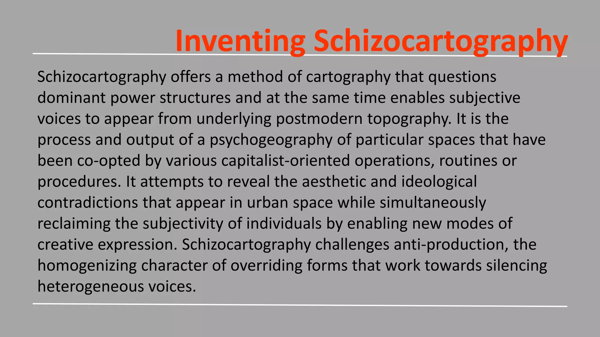Inventing Schizocartography
Schizocartography offers a method of cartography that questions
dominant power structures and at the same time enables subjective
voices to appear from underlying postmodern topography. It is the
process and output of a psychogeography of particular spaces that have
been co-opted by various capitalist-oriented operations, routines or
procedures. It attempts to reveal the aesthetic and ideological
contradictions that appear in urban space while simultaneously
reclaiming the subjectivity of individuals by enabling new modes of
creative expression. Schizocartography challenges anti-production, the
homogenizing character of overriding forms that work towards silencing
heterogeneous voices.
 