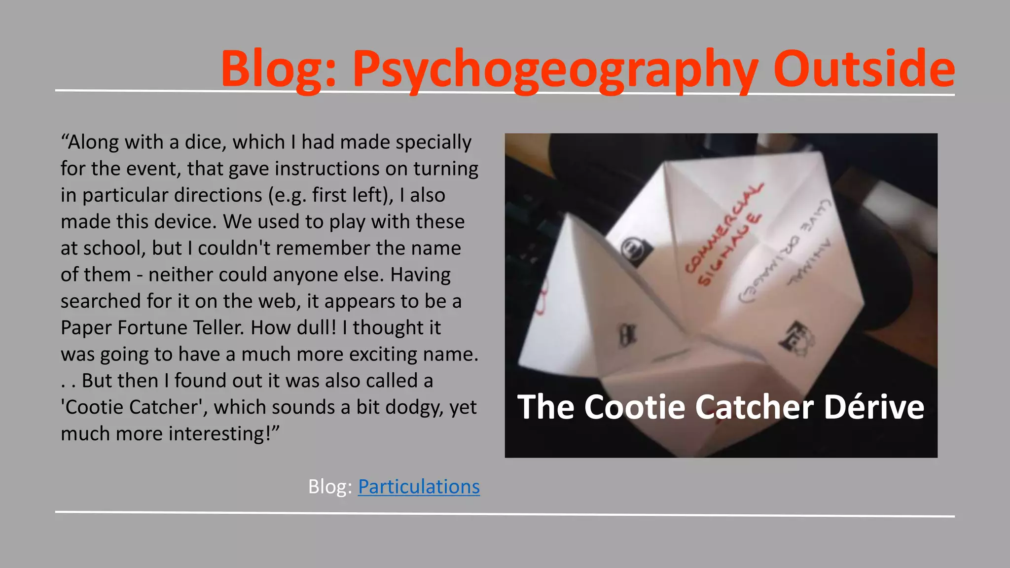 Blog: Psychogeography Outside
The Cootie Catcher Dérive
“Along with a dice, which I had made specially
for the event, that gave instructions on turning
in particular directions (e.g. first left), I also
made this device. We used to play with these
at school, but I couldn't remember the name
of them - neither could anyone else. Having
searched for it on the web, it appears to be a
Paper Fortune Teller. How dull! I thought it
was going to have a much more exciting name.
. . But then I found out it was also called a
'Cootie Catcher', which sounds a bit dodgy, yet
much more interesting!”
Blog: Particulations
 