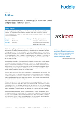 Case study

AxiCom

AxiCom selects Huddle to connect global teams with clients
and provides a ﬁrst-class service.

 About AxiCom
 AxiCom is a global technology PR agency with ofﬁces across the US and Europe and afﬁliates
 beyond. The organization builds positioning campaigns for its clients both through traditional
 news media and emerging digital and social media channels to create conversations that drive real
 impact with stakeholders.


 Location        Global                          Challenge      To effectively manage client
 Sector          Private sector                                 campaigns, content approvals,
 Industry        Marketing                                      document versioning and reporting
                                                                across the US and Europe.



Global technology PR agency AxiCom is responsible for delivering successful media campaigns for
clients ranging from large multinational organizations to innovative start-ups. Whether PR programs       “With all our digital assets stored in
are being implemented for clients in one country or 50, content approval, document versioning and         Huddle, each member of the team knows
client reporting have to be managed quickly and efﬁciently. Teams are based in ofﬁces across the US       exactly where to ﬁnd the images needed
and Europe and everyone needs to be able to access required content regardless of their location or       and they can send them over to the
the time of day. Recognizing that email was no longer a sufﬁcient way to share information and ﬁles,      journalist ahead of their deadline”
AxiCom turned to Huddle.                                                                                                - Lyle Closs, Managing Director Europe


“When teams rely on emails to collate feedback and updates to documents, such as press releases,
there is often confusion around what ﬁle version they’re working on,” said Lyle Closs, Managing
Director Europe, AxiCom. “Sometimes we have eight or more people working on one client and we
needed a secure online environment where we could manage approvals effectively, upload reports
and store meeting minutes and actions. Huddle proved to have an easy-to-use interface and it is
regularly updated to reﬂect the features that our clients require.”


To provide clients and account teams with full transparency of project timelines, allocated tasks, and
content requiring review and approval, AxiCom deployed a number of branded Huddle workspaces.
As well as being the ideal place to keep brainstorm ideas and all information relating to a campaign or
project, many teams also use Huddle as an image repository. Using Huddle’s media viewer, people
can instantly view content within their workspaces.


 “We often get calls from the press requesting pictures of spokespeople or products to accompany
their articles,” Lyle continues. “With all our digital assets stored in Huddle, each member of the team
knows exactly where to ﬁnd the images needed and they can send them over to the journalist ahead
of their deadline. Gaining client approval on content has also become much simpler thanks to Huddle.
As soon as a new ﬁle is uploaded, the client can be notiﬁed and a deadline can be set for review.”


Rather than sending clients weekly, monthly or quarterly reports in an email, including large attach-
ments, account teams now notify clients as soon their latest report is uploaded in Huddle. Everything
they need access to is in the workspace and comments can be added directly to ﬁles. By reducing
the amount of time spent on chasing approvals and dealing with administration, AxiCom’s account
teams can focus on delivering creative and innovative ideas to their clients.




www.huddle.com         USA: +1 (415) 376 0870       UK & EU: +44 08709 772 212        sales@huddle.com
 