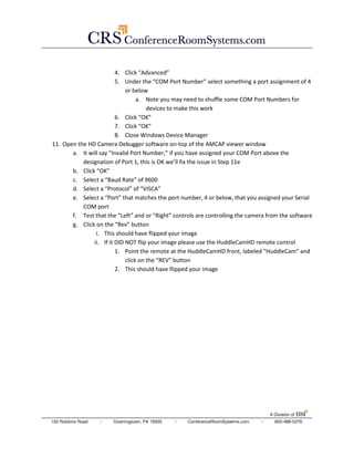 5. Under the “COM Port Number” select something a port assignment of 4 
or below 
a. Note you may need to shuffle some COM Port Numbers for 
devices to make this work 
6. Click “OK” 
7. Click “OK” 
8. Close Windows Device Manager 
11. Open the HD Camera Debugger software on-top of the AMCAP viewer window 
a. It will say “Invalid Port Number,” if you have assigned your COM Port above the 
designation of Port 1, this is OK we’ll fix the issue in Step 11e 
b. Click “OK” 
c. Select a “Baud Rate” of 9600 
d. Select a “Protocol” of “VISCA” 
e. Select a “Port” that matches the port number, 4 or below, that you assigned your Serial 
COM port 
f. Test that the “Left” and or “Right” controls are controlling the camera from the software 
g. Click on the “Rev” button 
i. This should have flipped your image 
ii. If it DID NOT flip your image please use the HuddleCamHD remote control 
1. Point the remote at the HuddleCamHD front, labeled “HuddleCam” and 
click on the “REV” button 
2. This should have flipped your image 
