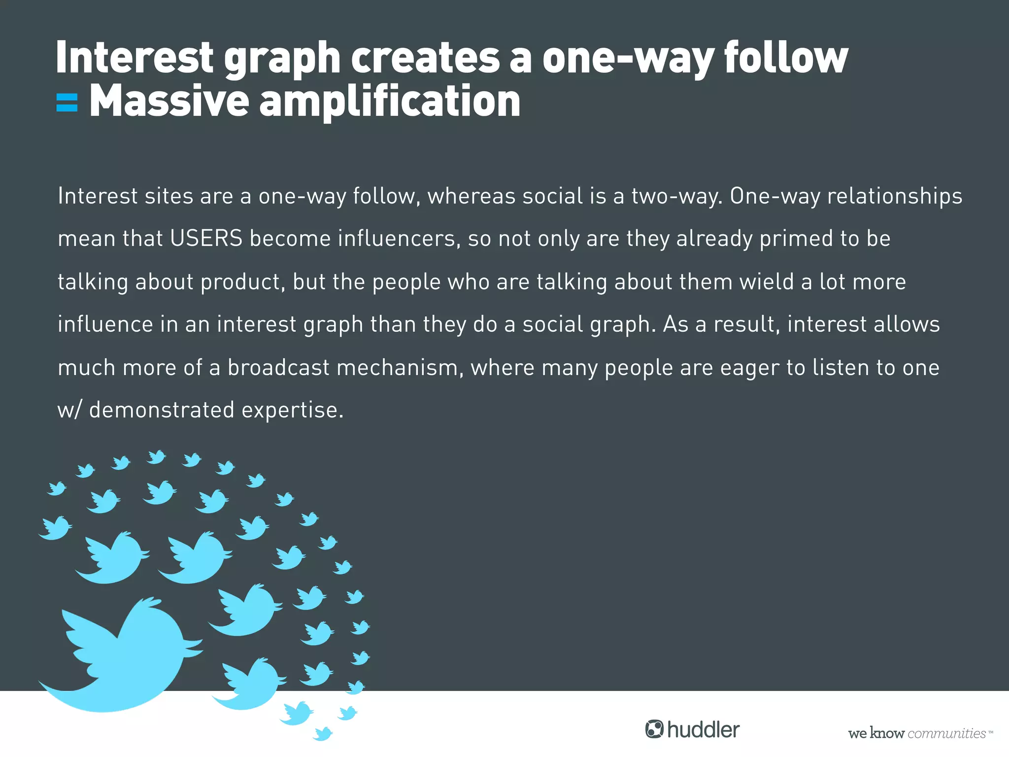 Interest graph creates a one-way follow
= Massive amplification
Interest sites are a one-way follow, whereas social is a two-way. One-way relationships
mean that USERS become influencers, so not only are they already primed to be
talking about product, but the people who are talking about them wield a lot more
influence in an interest graph than they do a social graph. As a result, interest allows
much more of a broadcast mechanism, where many people are eager to listen to one
w/ demonstrated expertise.
 