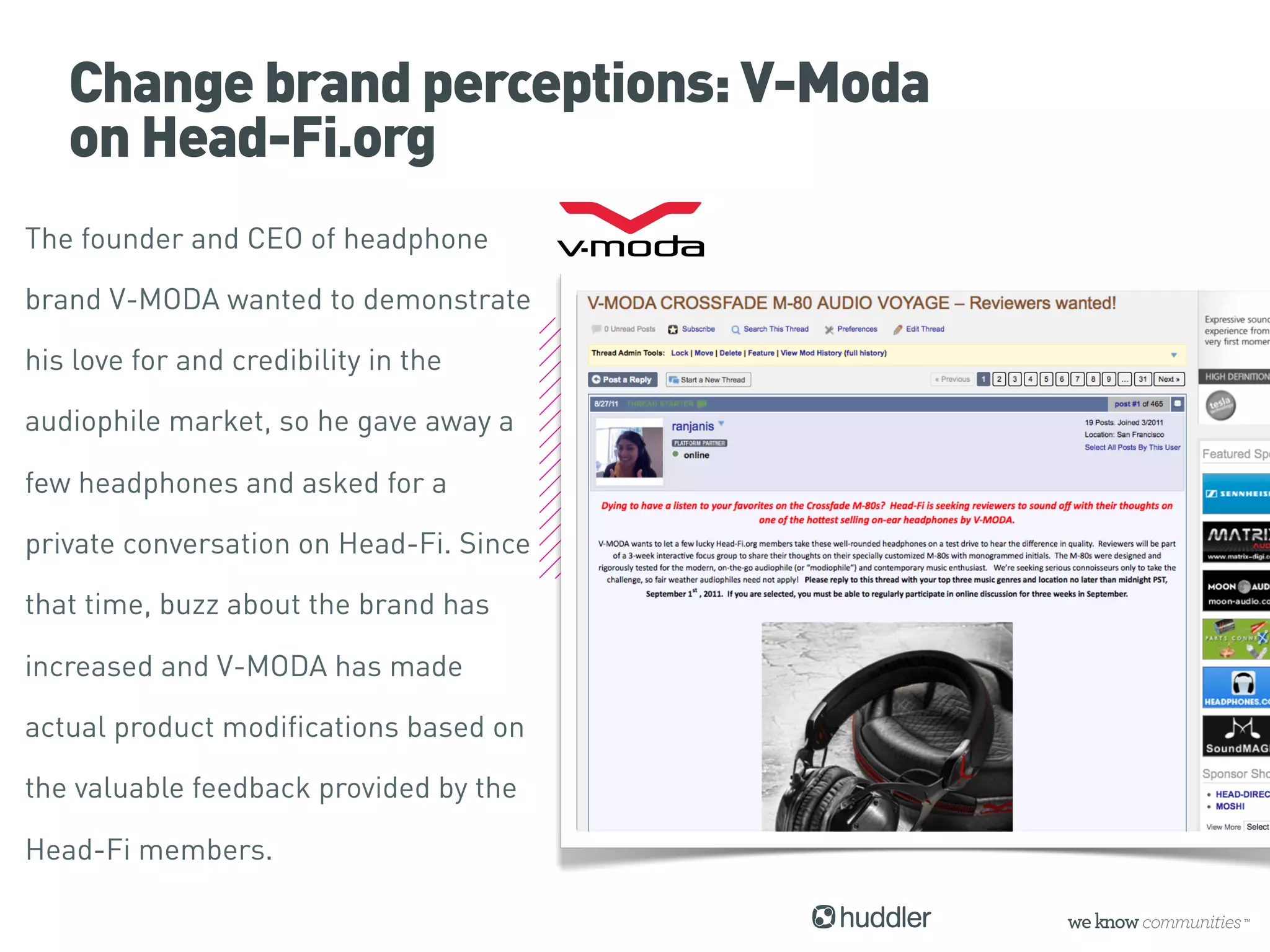 Change brand perceptions: V-Moda
   on Head-Fi.org
The founder and CEO of headphone

brand V-MODA wanted to demonstrate

his love for and credibility in the

audiophile market, so he gave away a

few headphones and asked for a

private conversation on Head-Fi. Since

that time, buzz about the brand has

increased and V-MODA has made

actual product modifications based on

the valuable feedback provided by the

Head-Fi members.
 