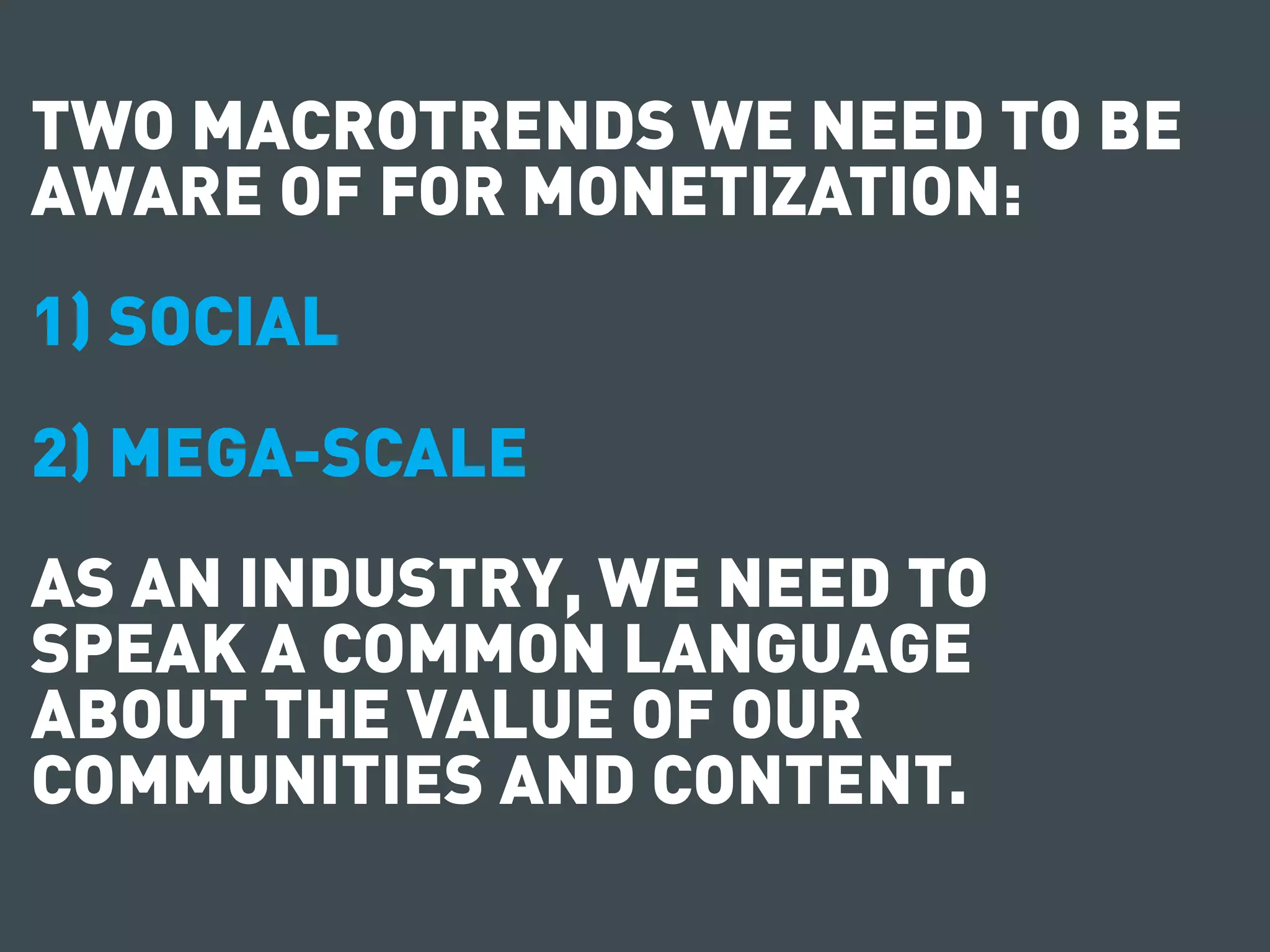 TWO MACROTRENDS WE NEED TO BE
AWARE OF FOR MONETIZATION:
1) SOCIAL
2) MEGA-SCALE
AS AN INDUSTRY, WE NEED TO
SPEAK A COMMON LANGUAGE
ABOUT THE VALUE OF OUR
COMMUNITIES AND CONTENT.
 