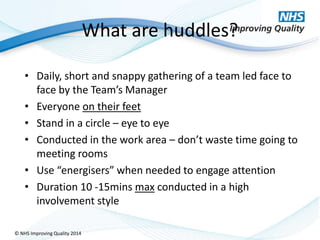 © NHS Improving Quality 2014
What are huddles?
• Daily, short and snappy gathering of a team led face to
face by the Team’...