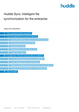 Huddle Sync: Intelligent file
synchronization for the enterprise


TABLE OF CONTENTS

1   The corporate content ecosystem

1   Cloud-enabled file sync across all devices

     1   Enterprise challenges with consumer file sync tools

     2   Full transparency and audit trails

     2   Centralized control

     2   Digital islands and information silos

     2   Large data volumes

3   Huddle Sync: The first enterprise file sync platform

     3   True enterprise-grade security and availability

     3   Easily manage access and permissions

   4 Predictive analysis eliminates information silos and search
   4 Huddle Sync isn’t evolutionary - it’s revolutionary
4 About Huddle
   4
 
